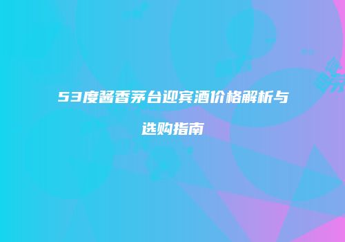 53度酱香茅台迎宾酒价格解析与选购指南