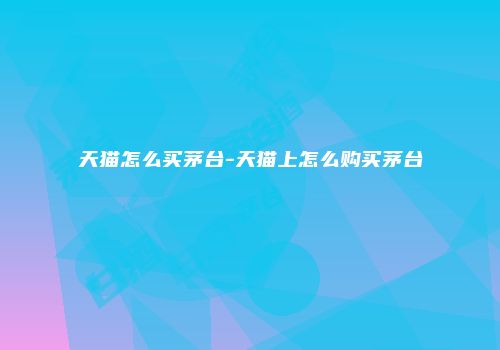 天猫怎么买茅台-天猫上怎么购买茅台