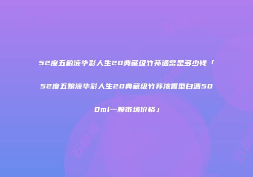 52度五粮液华彩人生20典藏级竹荪通常是多少钱「52度五粮液华彩人生20典藏级竹荪浓香型白酒500ml一般市场价格」