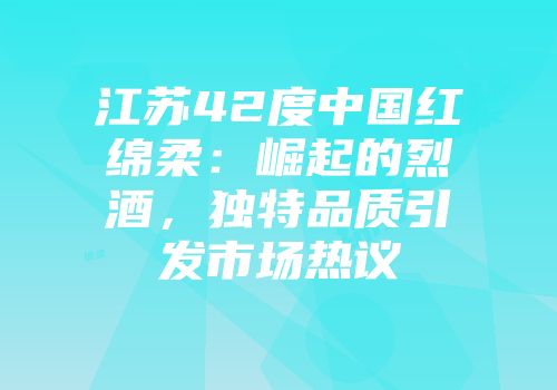 江苏42度中国红绵柔：崛起的烈酒，独特品质引发市场热议
