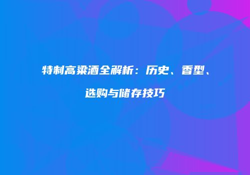 特制高粱酒全解析：历史、香型、选购与储存技巧