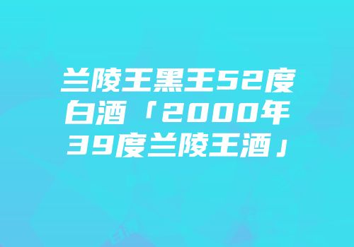 兰陵王黑王52度白酒「2000年39度兰陵王酒」