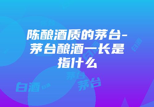 陈酿酒质的茅台-茅台酿酒一长是指什么