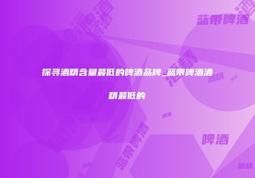 探寻酒精含量最低的啤酒品牌_蓝带啤酒酒精最低的