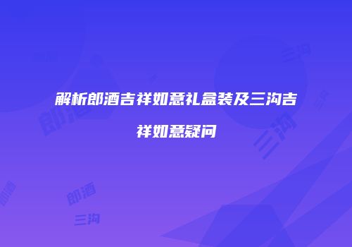 解析郎酒吉祥如意礼盒装及三沟吉祥如意疑问