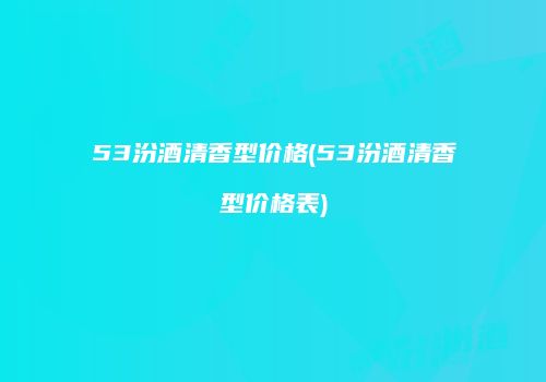 53汾酒清香型价格(53汾酒清香型价格表)