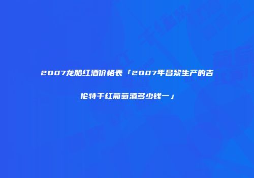 2007龙船红酒价格表「2007年昌黎生产的吉伦特干红葡萄酒多少钱一」