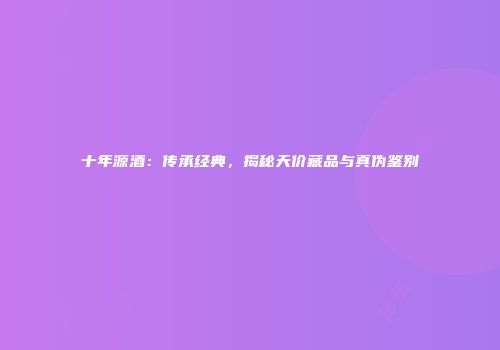 十年源酒：传承经典，揭秘天价藏品与真伪鉴别