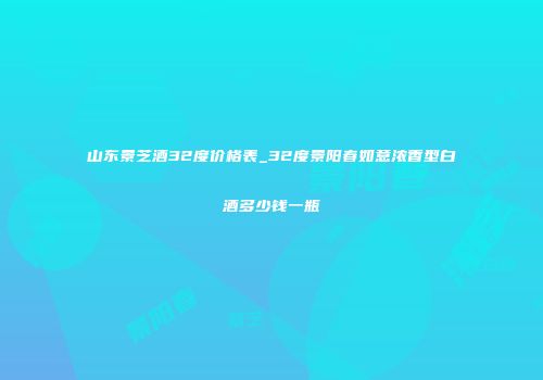 山东景芝酒32度价格表_32度景阳春如意浓香型白酒多少钱一瓶
