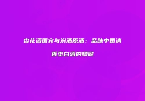 杏花酒国宾与汾酒原酒：品味中国清香型白酒的精髓
