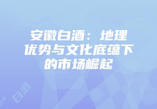安徽白酒：地理优势与文化底蕴下的市场崛起