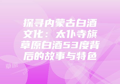 探寻内蒙古白酒文化：太仆寺旗草原白酒53度背后的故事与特色
