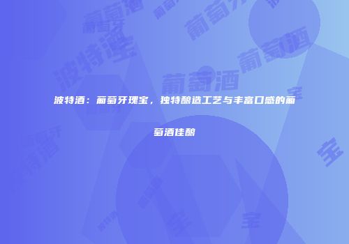 波特酒：葡萄牙瑰宝，独特酿造工艺与丰富口感的葡萄酒佳酿