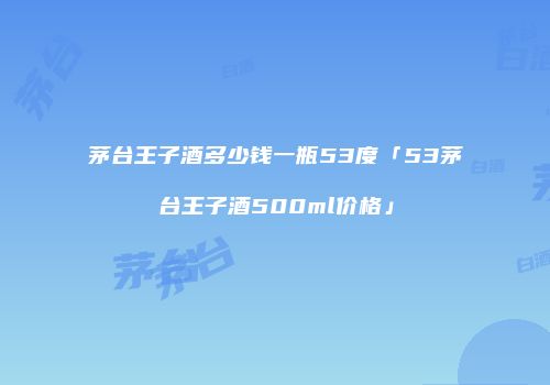 茅台王子酒多少钱一瓶53度「53茅台王子酒500ml价格」