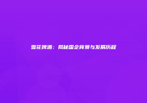 雪花啤酒：揭秘国企背景与发展历程