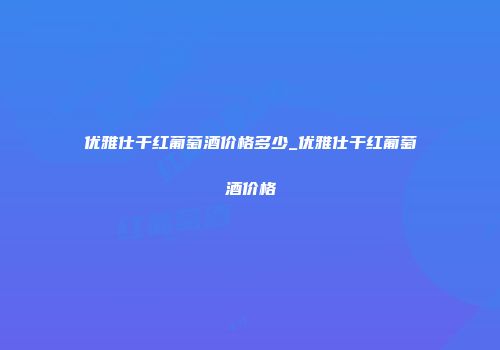 优雅仕干红葡萄酒价格多少_优雅仕干红葡萄酒价格