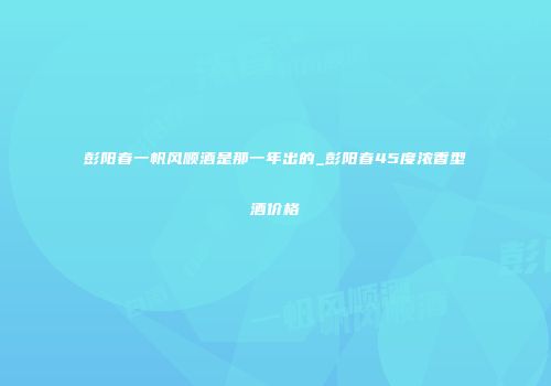 彭阳春一帆风顺酒是那一年出的_彭阳春45度浓香型酒价格