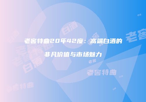 老窖特曲20年42度：高端白酒的非凡价值与市场魅力