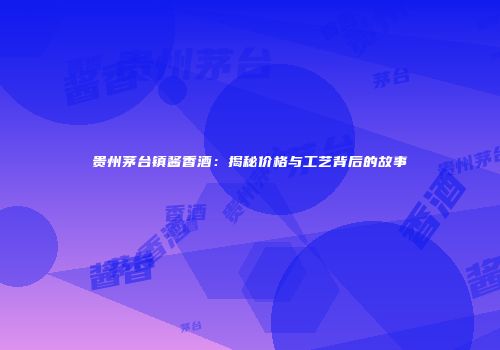 贵州茅台镇酱香酒：揭秘价格与工艺背后的故事