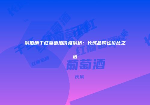 解佰纳干红葡萄酒价格解析：长城品牌性价比之选