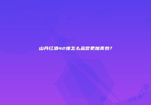 山丹红酒42度怎么品尝更加美妙？