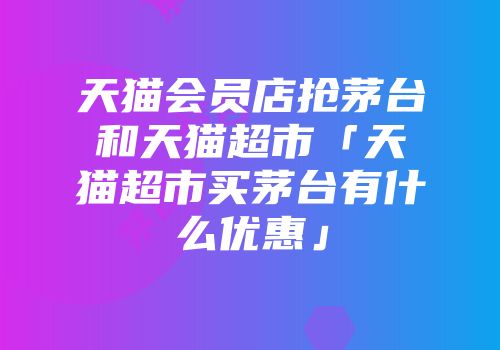 天猫会员店抢茅台和天猫超市「天猫超市买茅台有什么优惠」