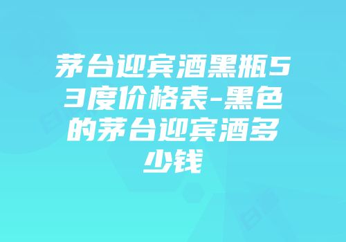 茅台迎宾酒黑瓶53度价格表-黑色的茅台迎宾酒多少钱