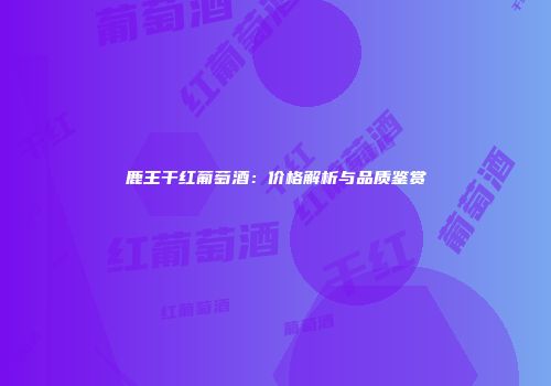 鹿王干红葡萄酒：价格解析与品质鉴赏