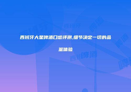 西班牙大星啤酒口感评测,细节决定一切的品鉴体验