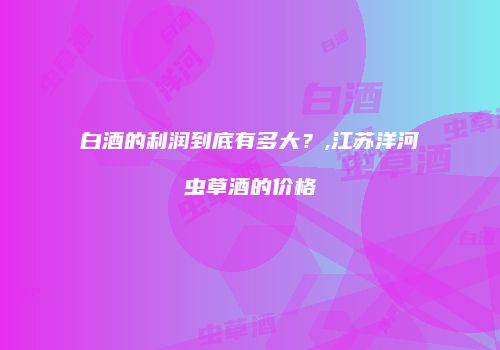 白酒的利润到底有多大？,江苏洋河虫草酒的价格