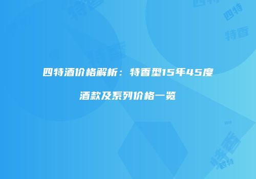 四特酒价格解析：特香型15年45度酒款及系列价格一览