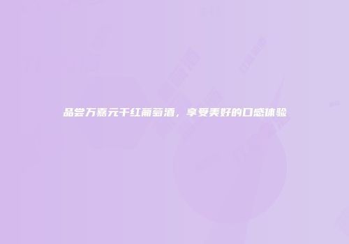 品尝万嘉元干红葡萄酒，享受美好的口感体验