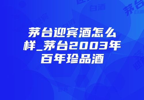 茅台迎宾酒怎么样_茅台2003年百年珍品酒