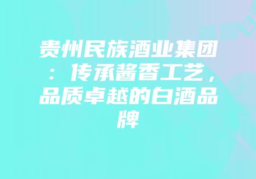 贵州民族酒业集团：传承酱香工艺，品质卓越的白酒品牌