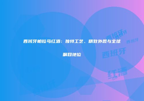 西班牙帕拉马红酒：独特工艺、精致外观与全球瞩目地位