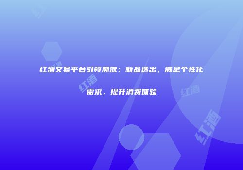 红酒交易平台引领潮流：新品迭出，满足个性化需求，提升消费体验