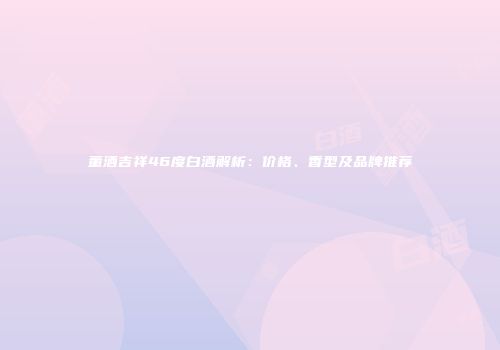 董酒吉祥46度白酒解析：价格、香型及品牌推荐