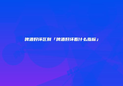 啤酒好坏区别「啤酒好坏看什么指标」