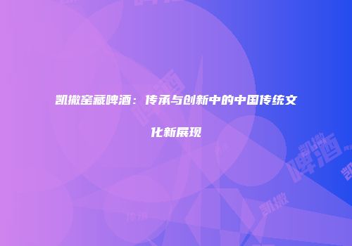 凯撒窑藏啤酒：传承与创新中的中国传统文化新展现