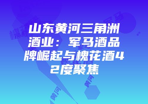 山东黄河三角洲酒业：军马酒品牌崛起与槐花酒42度聚焦