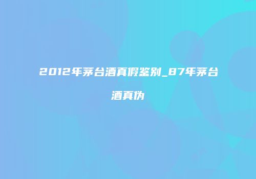 2012年茅台酒真假鉴别_87年茅台酒真伪