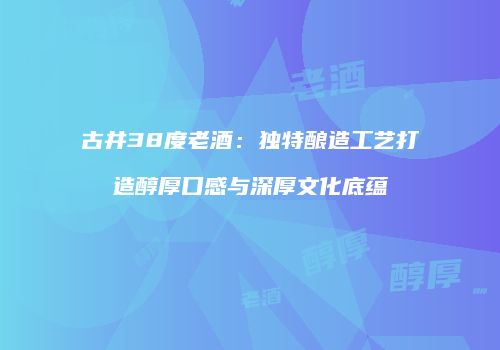 古井38度老酒：独特酿造工艺打造醇厚口感与深厚文化底蕴