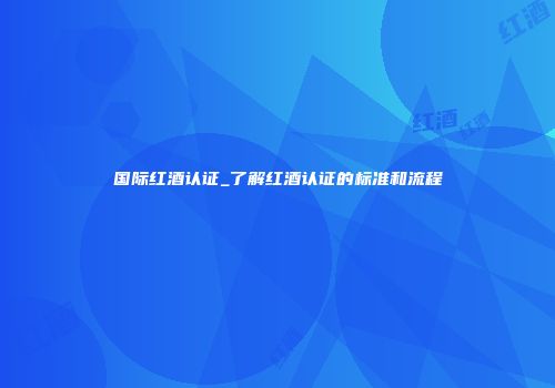 国际红酒认证_了解红酒认证的标准和流程