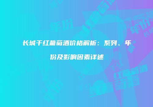 长城干红葡萄酒价格解析：系列、年份及影响因素详述