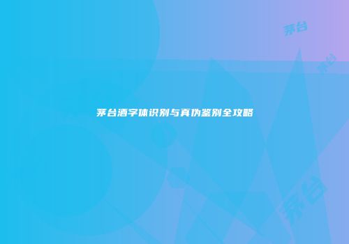 茅台酒字体识别与真伪鉴别全攻略