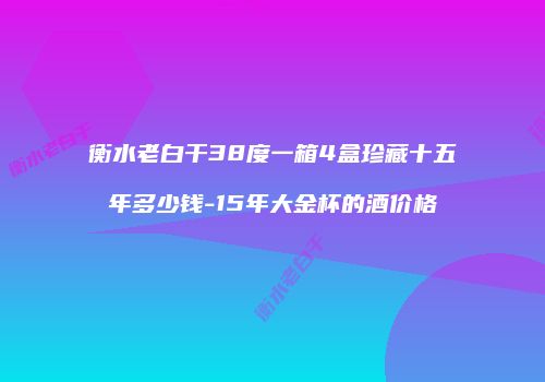 衡水老白干38度一箱4盒珍藏十五年多少钱-15年大金杯的酒价格