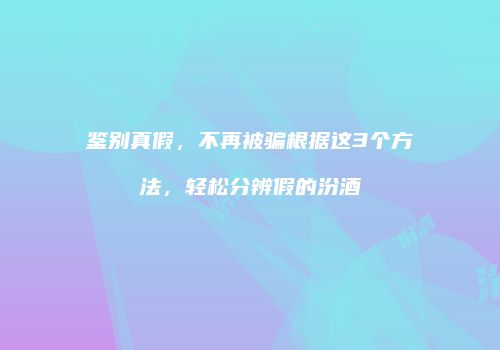 鉴别真假，不再被骗根据这3个方法，轻松分辨假的汾酒