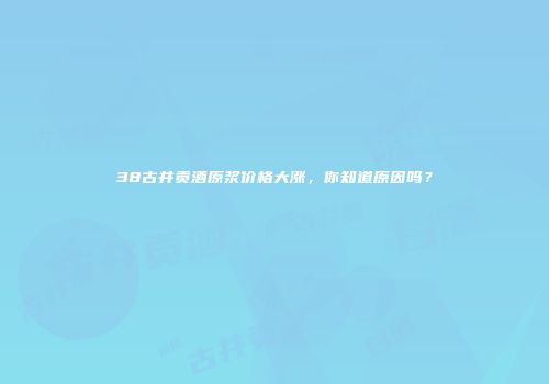 38古井贡酒原浆价格大涨，你知道原因吗？