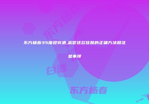 东方杨春35度迎宾酒,品尝这款佳酿的正确方法和注意事项