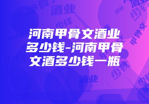 河南甲骨文酒业多少钱-河南甲骨文酒多少钱一瓶
